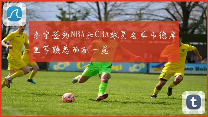 李宁签约NBA和CBA球员名单韦德库里等熟悉面孔一览
