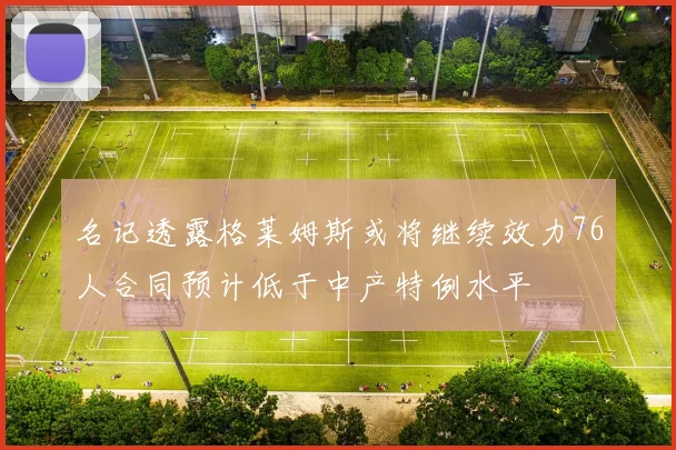名记透露格莱姆斯或将继续效力76人合同预计低于中产特例水平