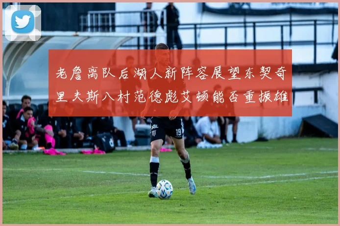 老詹离队后湖人新阵容展望东契奇里夫斯八村范德彪艾顿能否重振雄风