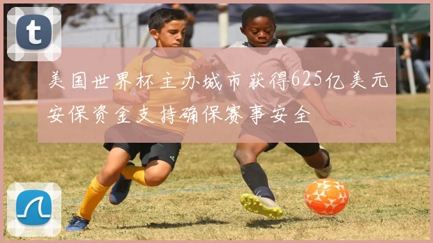 美国世界杯主办城市获得625亿美元安保资金支持确保赛事安全