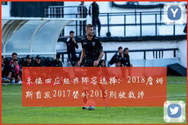 乐福回应经典阵容选择：2018詹姆斯首发2017替补2015则被裁掉