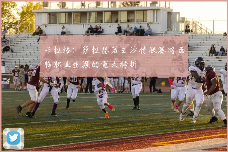卡拉格：萨拉赫若去沙特联赛将面临职业生涯的重大转折