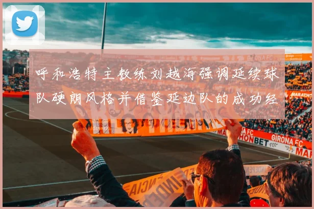 呼和浩特主教练刘越海强调延续球队硬朗风格并借鉴延边队的成功经验