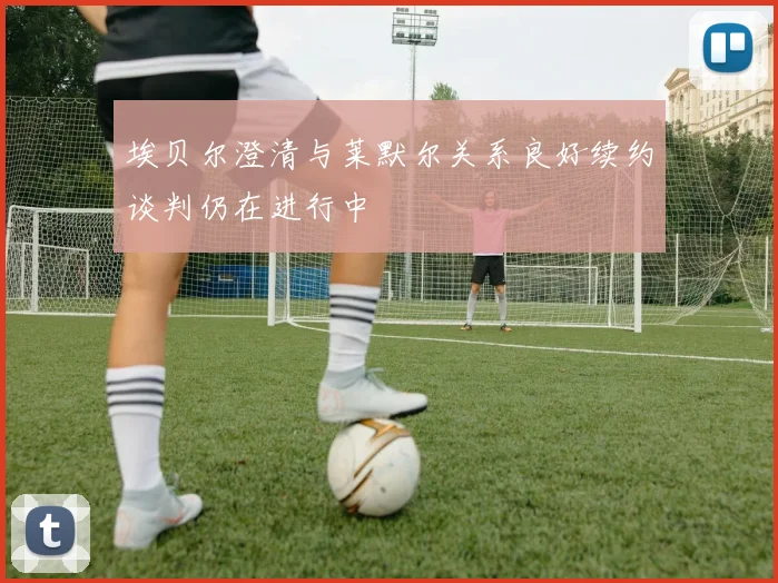 埃贝尔澄清与莱默尔关系良好续约谈判仍在进行中