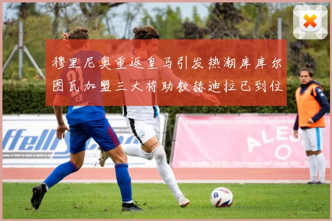 穆里尼奥重返皇马引发热潮库库尔图瓦加盟三大将助教赫迪拉已到位