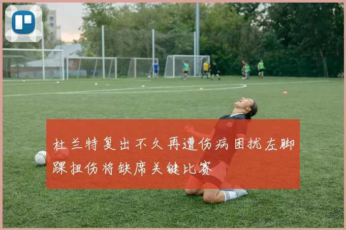 杜兰特复出不久再遭伤病困扰左脚踝扭伤将缺席关键比赛