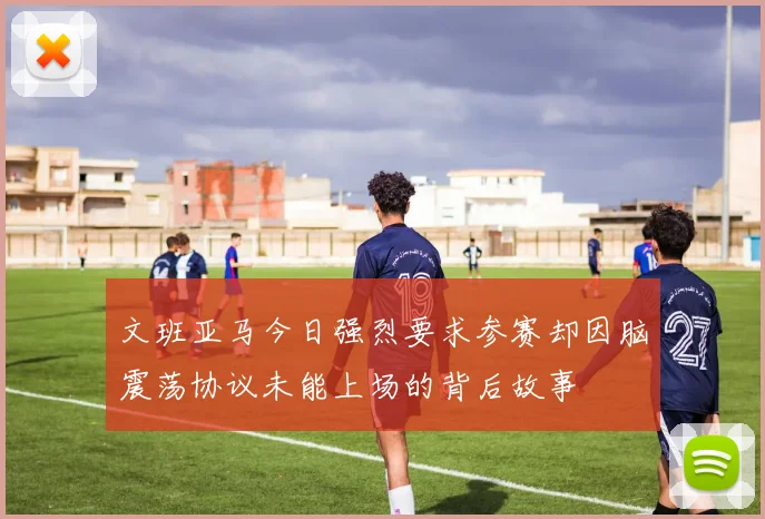 文班亚马今日强烈要求参赛却因脑震荡协议未能上场的背后故事