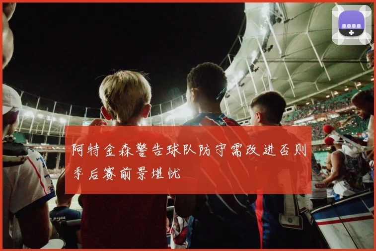 阿特金森警告球队防守需改进否则季后赛前景堪忧