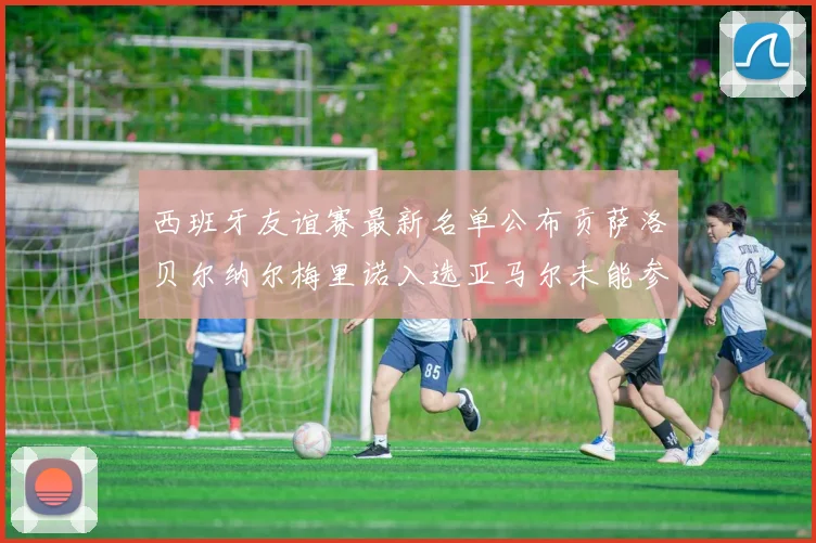 西班牙友谊赛最新名单公布贡萨洛贝尔纳尔梅里诺入选亚马尔未能参赛