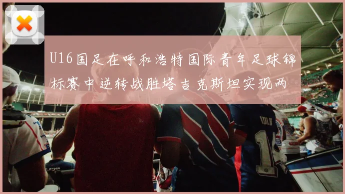 U16国足在呼和浩特国际青年足球锦标赛中逆转战胜塔吉克斯坦实现两连胜