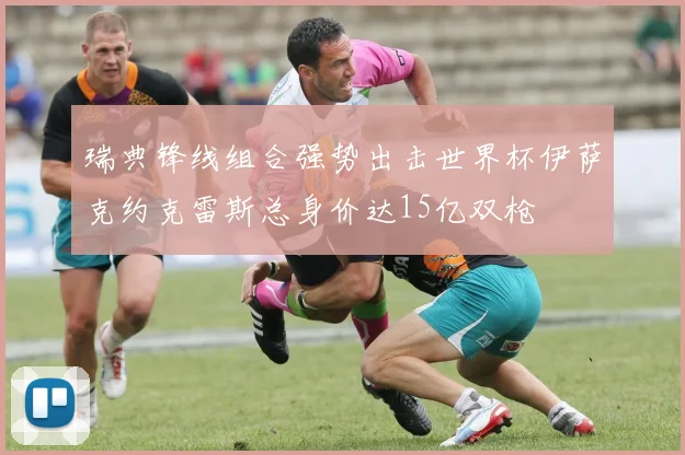 瑞典锋线组合强势出击世界杯伊萨克约克雷斯总身价达15亿双枪