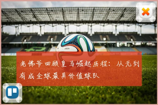 老佛爷回顾皇马崛起历程：从无到有成全球最具价值球队
