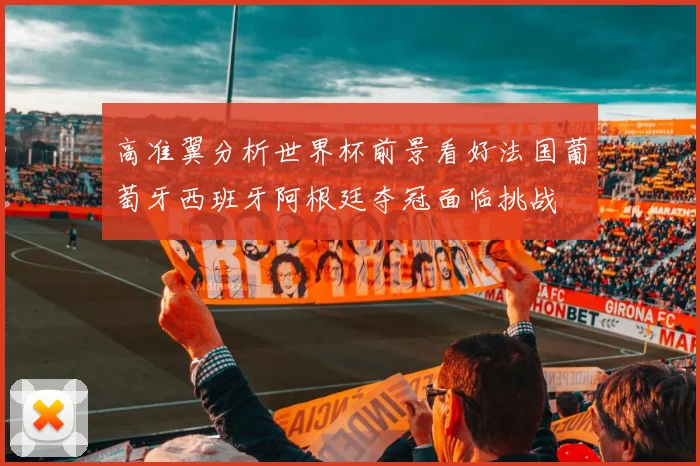 高准翼分析世界杯前景看好法国葡萄牙西班牙阿根廷夺冠面临挑战