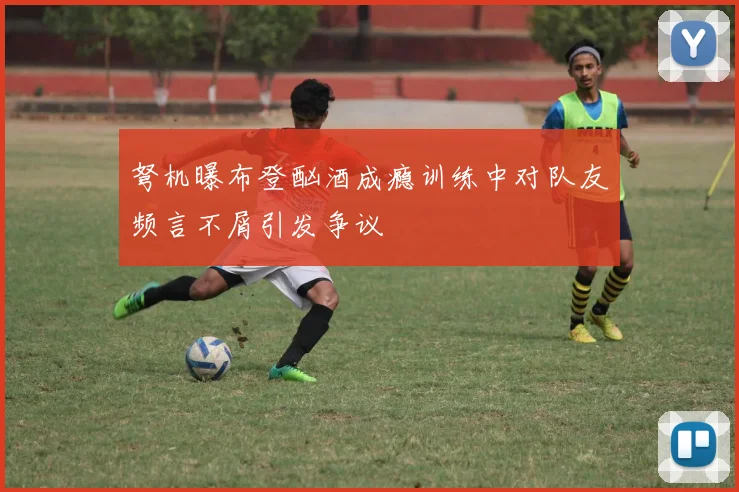 弩机曝布登酗酒成瘾训练中对队友频言不屑引发争议