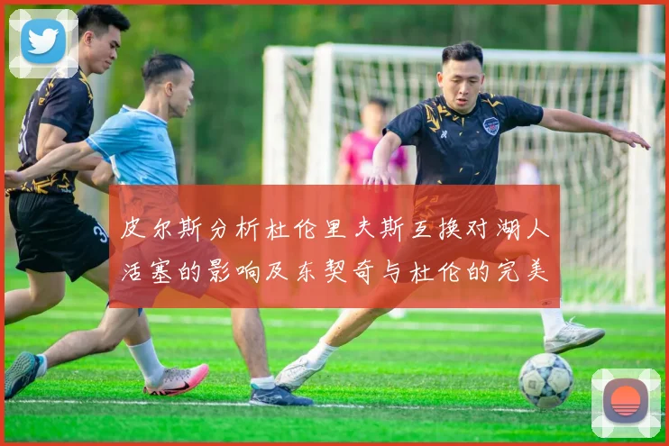 皮尔斯分析杜伦里夫斯互换对湖人活塞的影响及东契奇与杜伦的完美搭配