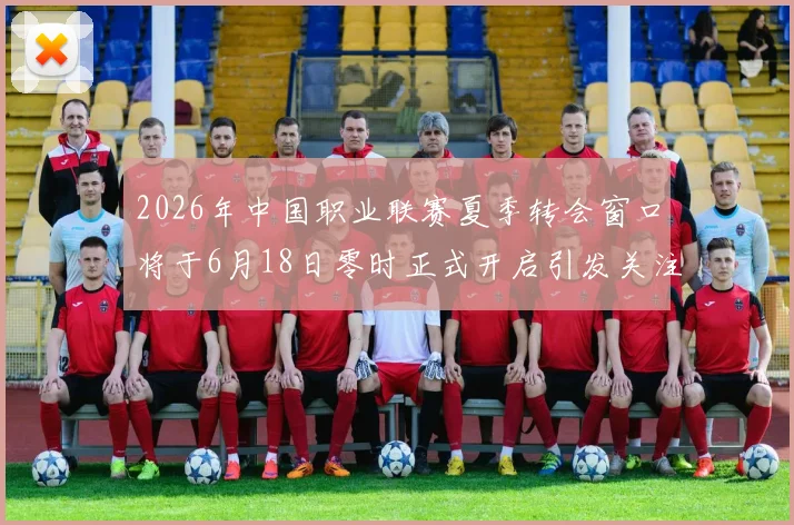2026年中国职业联赛夏季转会窗口将于6月18日零时正式开启引发关注