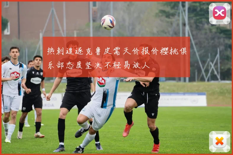 热刺追逐克鲁皮需天价报价樱桃俱乐部态度坚决不轻易放人